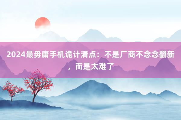 2024最毋庸手机诡计清点：不是厂商不念念翻新，而是太难了