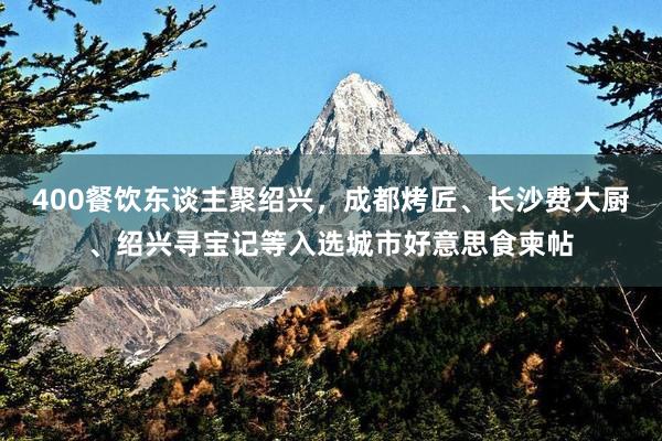 400餐饮东谈主聚绍兴，成都烤匠、长沙费大厨、绍兴寻宝记等入选城市好意思食柬帖