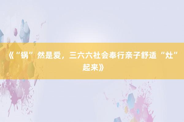 《“锅” 然是爱，三六六社会奉行亲子舒适 “灶” 起来》