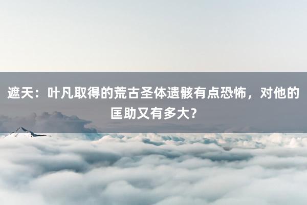 遮天：叶凡取得的荒古圣体遗骸有点恐怖，对他的匡助又有多大？