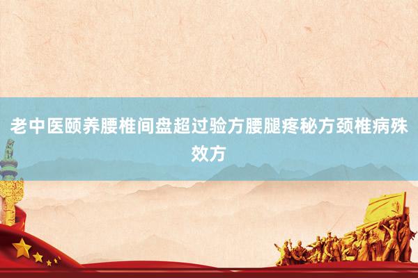 老中医颐养腰椎间盘超过验方腰腿疼秘方颈椎病殊效方
